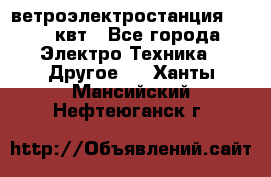 ветроэлектростанция 15-50 квт - Все города Электро-Техника » Другое   . Ханты-Мансийский,Нефтеюганск г.